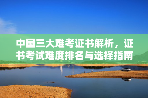 中国三大难考证书解析，证书考试难度排名与选择指南