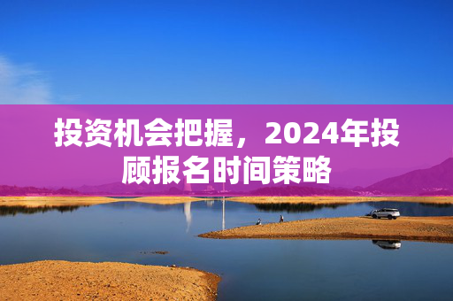 投资机会把握，2024年投顾报名时间策略
