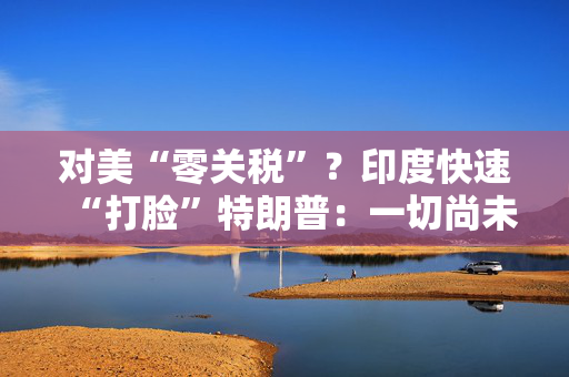 对美“零关税”？印度快速“打脸”特朗普：一切尚未有定论！