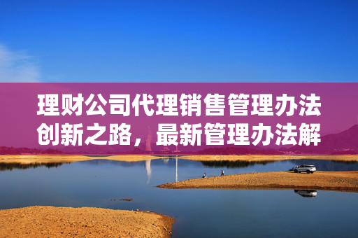 理财公司代理销售管理办法创新之路，最新管理办法解读与财富管理探索