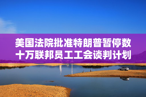 美国法院批准特朗普暂停数十万联邦员工工会谈判计划