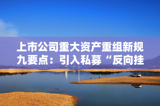 上市公司重大资产重组新规九要点：引入私募“反向挂钩”，压缩审核流程