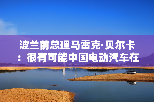 波兰前总理马雷克·贝尔卡：很有可能中国电动汽车在欧洲会代替特斯拉