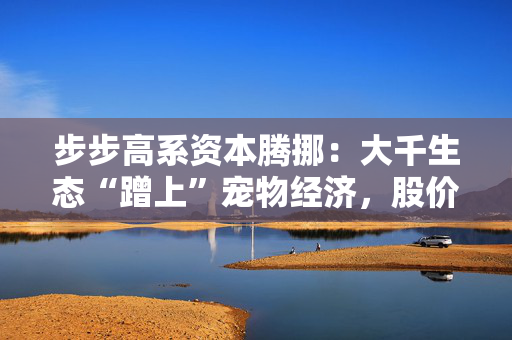 步步高系资本腾挪：大千生态“蹭上”宠物经济，股价1个月翻倍背后的借壳疑云