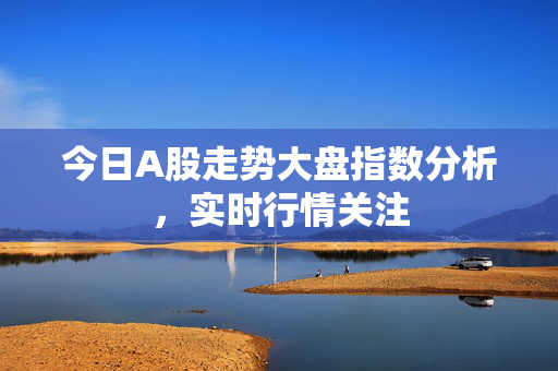 今日A股走势大盘指数分析，实时行情关注
