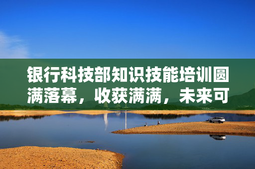 银行科技部知识技能培训圆满落幕，收获满满，未来可期