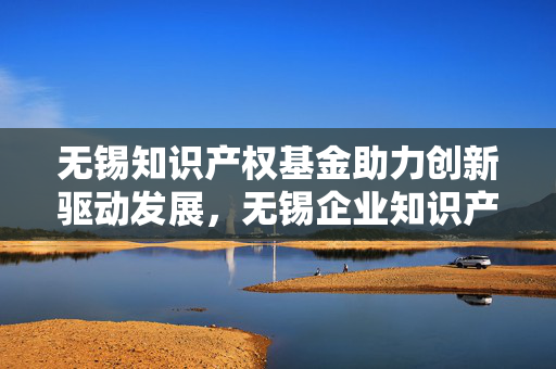 无锡知识产权基金助力创新驱动发展，无锡企业知识产权扶持计划