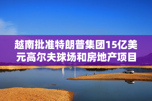 越南批准特朗普集团15亿美元高尔夫球场和房地产项目