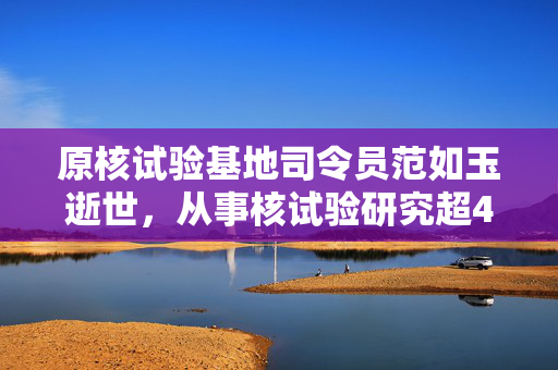 原核试验基地司令员范如玉逝世，从事核试验研究超40年