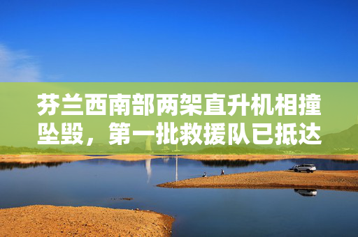 芬兰西南部两架直升机相撞坠毁，第一批救援队已抵达现场