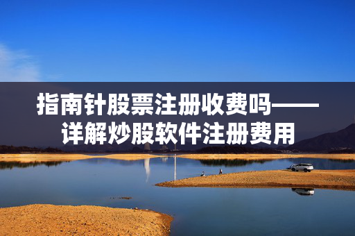 指南针股票注册收费吗——详解炒股软件注册费用