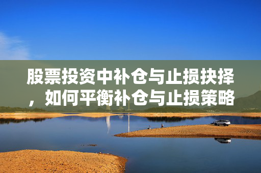 股票投资中补仓与止损抉择，如何平衡补仓与止损策略