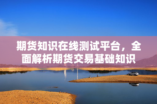 期货知识在线测试平台，全面解析期货交易基础知识