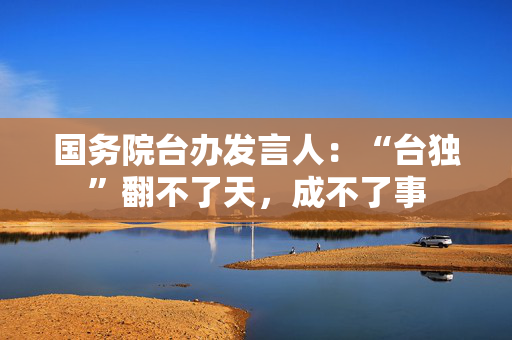 国务院台办发言人：“台独”翻不了天，成不了事