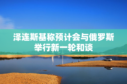 泽连斯基称预计会与俄罗斯举行新一轮和谈