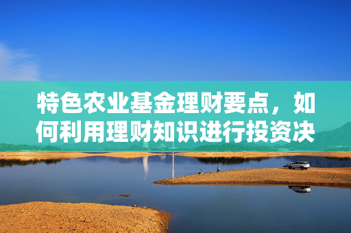 特色农业基金理财要点，如何利用理财知识进行投资决策