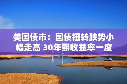美国债市：国债扭转跌势小幅走高 30年期收益率一度突破5%