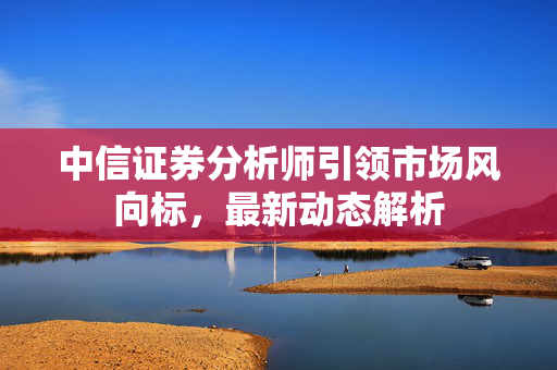中信证券分析师引领市场风向标，最新动态解析
