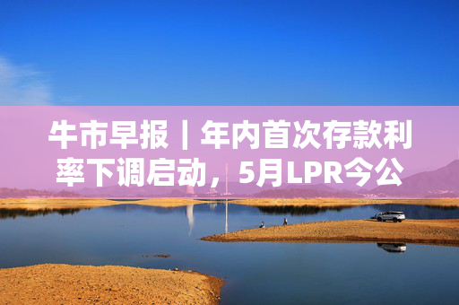 牛市早报｜年内首次存款利率下调启动，5月LPR今公布