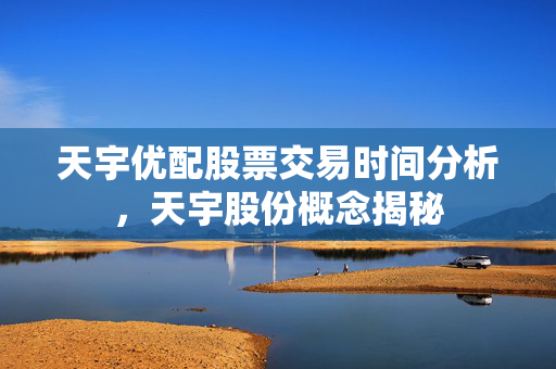 天宇优配股票交易时间分析，天宇股份概念揭秘
