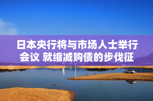 日本央行将与市场人士举行会议 就缩减购债的步伐征询意见