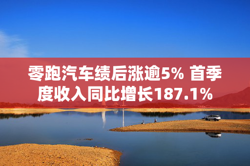 零跑汽车绩后涨逾5% 首季度收入同比增长187.1%