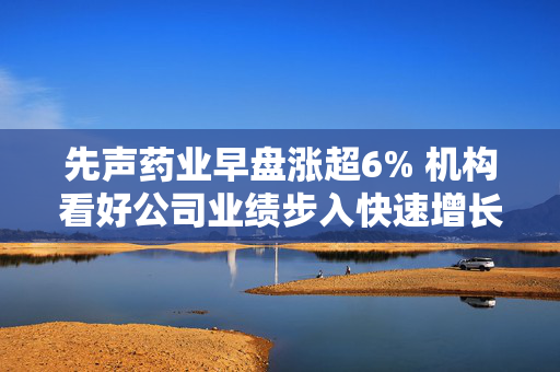 先声药业早盘涨超6% 机构看好公司业绩步入快速增长通道
