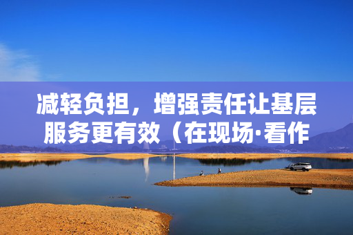 减轻负担，增强责任让基层服务更有效（在现场·看作风）