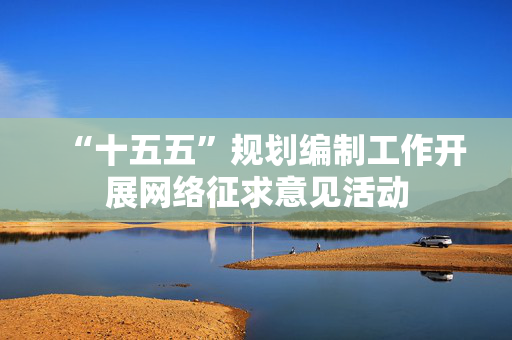“十五五”规划编制工作开展网络征求意见活动