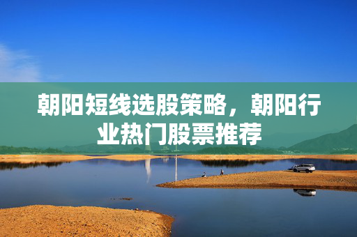 朝阳短线选股策略，朝阳行业热门股票推荐