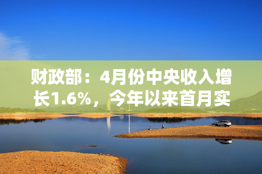 财政部：4月份中央收入增长1.6%，今年以来首月实现正增长