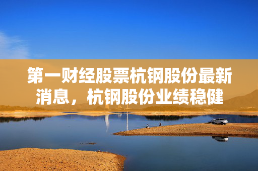 第一财经股票杭钢股份最新消息，杭钢股份业绩稳健