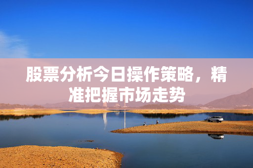 股票分析今日操作策略，精准把握市场走势