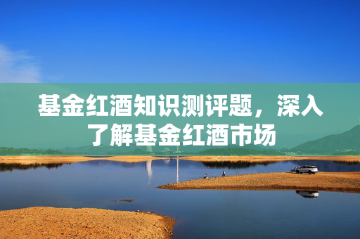 基金红酒知识测评题，深入了解基金红酒市场