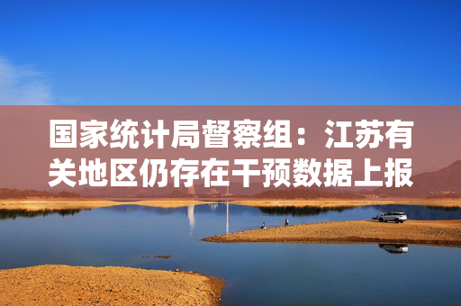 国家统计局督察组：江苏有关地区仍存在干预数据上报等问题