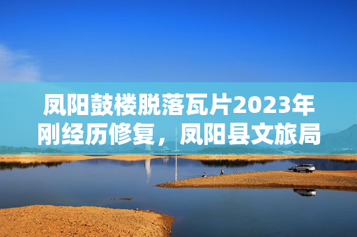凤阳鼓楼脱落瓦片2023年刚经历修复，凤阳县文旅局长回应是否违建等焦点问题