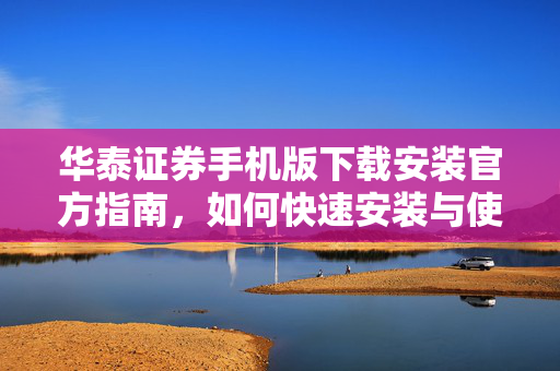 华泰证券手机版下载安装官方指南，如何快速安装与使用手机版交易软件