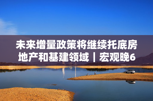 未来增量政策将继续托底房地产和基建领域｜宏观晚6点