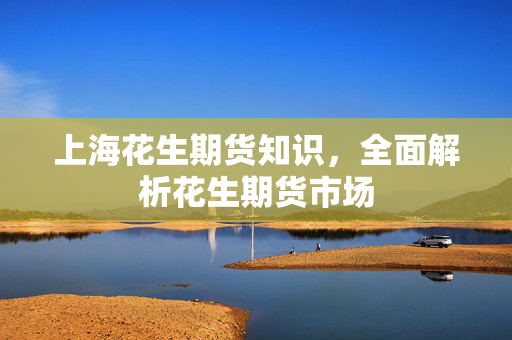 上海花生期货知识，全面解析花生期货市场