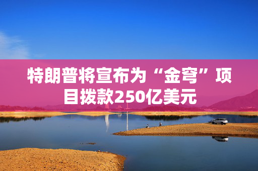 特朗普将宣布为“金穹”项目拨款250亿美元