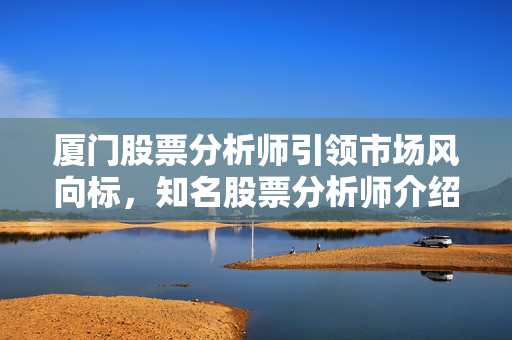 厦门股票分析师引领市场风向标，知名股票分析师介绍