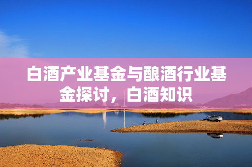白酒产业基金与酿酒行业基金探讨，白酒知识