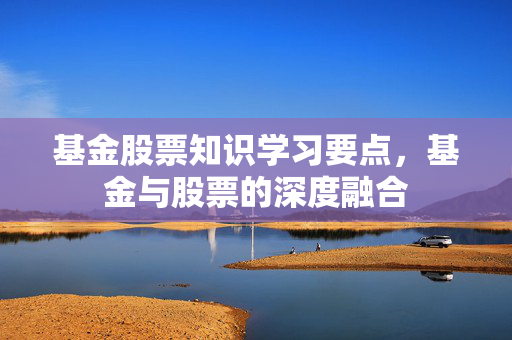 基金股票知识学习要点，基金与股票的深度融合