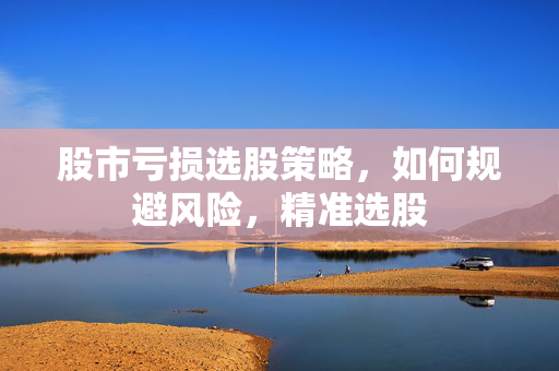 股市亏损选股策略，如何规避风险，精准选股