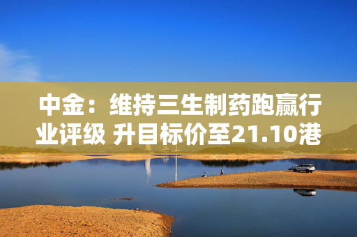 中金：维持三生制药跑赢行业评级 升目标价至21.10港元