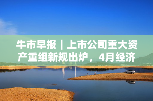 牛市早报｜上市公司重大资产重组新规出炉，4月经济数据将公布
