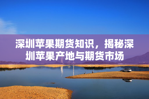 深圳苹果期货知识，揭秘深圳苹果产地与期货市场