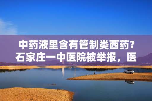 中药液里含有管制类西药？石家庄一中医院被举报，医院、市监局回应