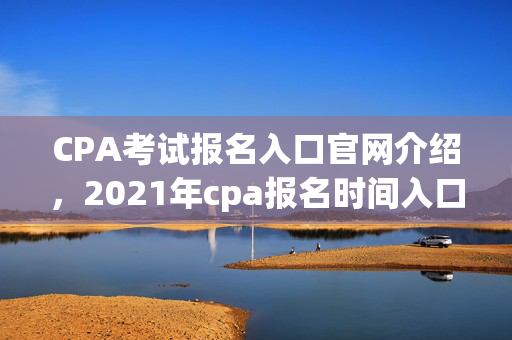 CPA考试报名入口官网介绍，2021年cpa报名时间入口官网