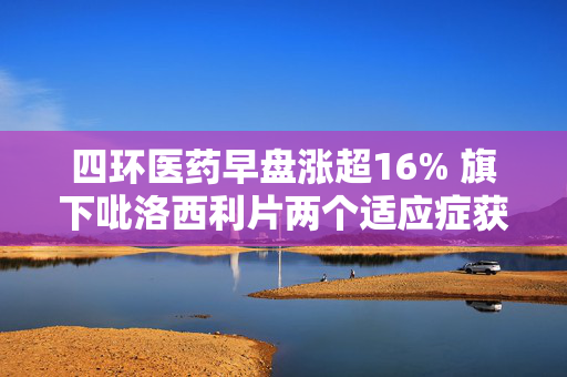 四环医药早盘涨超16% 旗下吡洛西利片两个适应症获药品注册批件